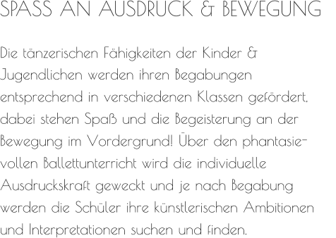 SPASS AN AUSDRUCK & BEWEGUNG   Die tänzerischen Fähigkeiten der Kinder &  Jugendlichen werden ihren Begabungen entsprechend in verschiedenen Klassen gefördert, dabei stehen Spaß und die Begeisterung an der Bewegung im Vordergrund! Über den phantasie- vollen Ballettunterricht wird die individuelle Ausdruckskraft geweckt und je nach Begabung werden die Schüler ihre künstlerischen Ambitionen und Interpretationen suchen und finden.