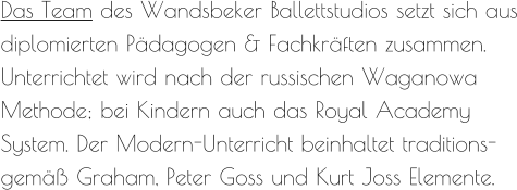 Das Team des Wandsbeker Ballettstudios setzt sich aus diplomierten Pädagogen & Fachkräften zusammen. Unterrichtet wird nach der russischen Waganowa Methode; bei Kindern auch das Royal Academy System. Der Modern-Unterricht beinhaltet traditions-gemäß Graham, Peter Goss und Kurt Joss Elemente.