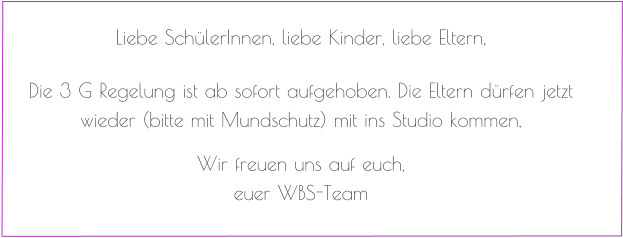 Liebe SchülerInnen, liebe Kinder, liebe Eltern,   Die 3 G Regelung ist ab sofort aufgehoben. Die Eltern dürfen jetzt wieder (bitte mit Mundschutz) mit ins Studio kommen,   Wir freuen uns auf euch, euer WBS-Team