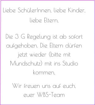 Liebe SchülerInnen, liebe Kinder,   liebe Eltern,   Die 3 G Regelung ist ab sofort aufgehoben. Die Eltern dürfen jetzt wieder (bitte mit Mundschutz) mit ins Studio kommen,   Wir freuen uns auf euch, euer WBS-Team