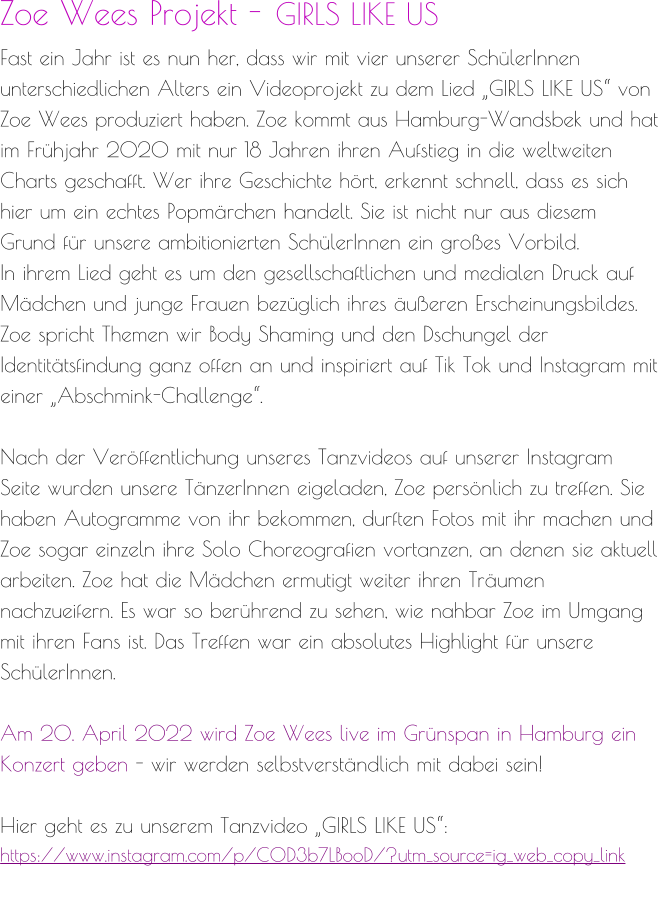 Zoe Wees Projekt - GIRLS LIKE US Fast ein Jahr ist es nun her, dass wir mit vier unserer SchülerInnen unterschiedlichen Alters ein Videoprojekt zu dem Lied „GIRLS LIKE US“ von Zoe Wees produziert haben. Zoe kommt aus Hamburg-Wandsbek und hat im Frühjahr 2020 mit nur 18 Jahren ihren Aufstieg in die weltweiten Charts geschafft. Wer ihre Geschichte hört, erkennt schnell, dass es sich hier um ein echtes Popmärchen handelt. Sie ist nicht nur aus diesem Grund für unsere ambitionierten SchülerInnen ein großes Vorbild. In ihrem Lied geht es um den gesellschaftlichen und medialen Druck auf Mädchen und junge Frauen bezüglich ihres äußeren Erscheinungsbildes. Zoe spricht Themen wir Body Shaming und den Dschungel der Identitätsfindung ganz offen an und inspiriert auf Tik Tok und Instagram mit einer „Abschmink-Challenge“.  Nach der Veröffentlichung unseres Tanzvideos auf unserer Instagram Seite wurden unsere TänzerInnen eigeladen, Zoe persönlich zu treffen. Sie haben Autogramme von ihr bekommen, durften Fotos mit ihr machen und Zoe sogar einzeln ihre Solo Choreografien vortanzen, an denen sie aktuell arbeiten. Zoe hat die Mädchen ermutigt weiter ihren Träumen nachzueifern. Es war so berührend zu sehen, wie nahbar Zoe im Umgang mit ihren Fans ist. Das Treffen war ein absolutes Highlight für unsere SchülerInnen.  Am 20. April 2022 wird Zoe Wees live im Grünspan in Hamburg ein Konzert geben - wir werden selbstverständlich mit dabei sein!  Hier geht es zu unserem Tanzvideo „GIRLS LIKE US“: https://www.instagram.com/p/COD3b7LBooD/?utm_source=ig_web_copy_link