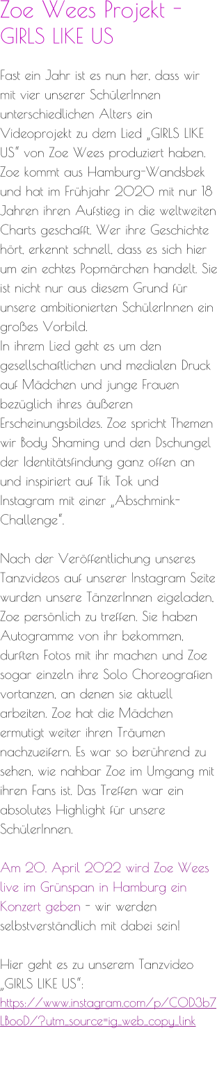 Zoe Wees Projekt -  GIRLS LIKE US  Fast ein Jahr ist es nun her, dass wir mit vier unserer SchülerInnen unterschiedlichen Alters ein Videoprojekt zu dem Lied „GIRLS LIKE US“ von Zoe Wees produziert haben. Zoe kommt aus Hamburg-Wandsbek und hat im Frühjahr 2020 mit nur 18 Jahren ihren Aufstieg in die weltweiten Charts geschafft. Wer ihre Geschichte hört, erkennt schnell, dass es sich hier um ein echtes Popmärchen handelt. Sie ist nicht nur aus diesem Grund für unsere ambitionierten SchülerInnen ein großes Vorbild. In ihrem Lied geht es um den gesellschaftlichen und medialen Druck auf Mädchen und junge Frauen bezüglich ihres äußeren Erscheinungsbildes. Zoe spricht Themen wir Body Shaming und den Dschungel der Identitätsfindung ganz offen an und inspiriert auf Tik Tok und Instagram mit einer „Abschmink-Challenge“.  Nach der Veröffentlichung unseres Tanzvideos auf unserer Instagram Seite wurden unsere TänzerInnen eigeladen, Zoe persönlich zu treffen. Sie haben Autogramme von ihr bekommen, durften Fotos mit ihr machen und Zoe sogar einzeln ihre Solo Choreografien vortanzen, an denen sie aktuell arbeiten. Zoe hat die Mädchen ermutigt weiter ihren Träumen nachzueifern. Es war so berührend zu sehen, wie nahbar Zoe im Umgang mit ihren Fans ist. Das Treffen war ein absolutes Highlight für unsere SchülerInnen.  Am 20. April 2022 wird Zoe Wees live im Grünspan in Hamburg ein Konzert geben - wir werden selbstverständlich mit dabei sein!  Hier geht es zu unserem Tanzvideo „GIRLS LIKE US“: https://www.instagram.com/p/COD3b7LBooD/?utm_source=ig_web_copy_link