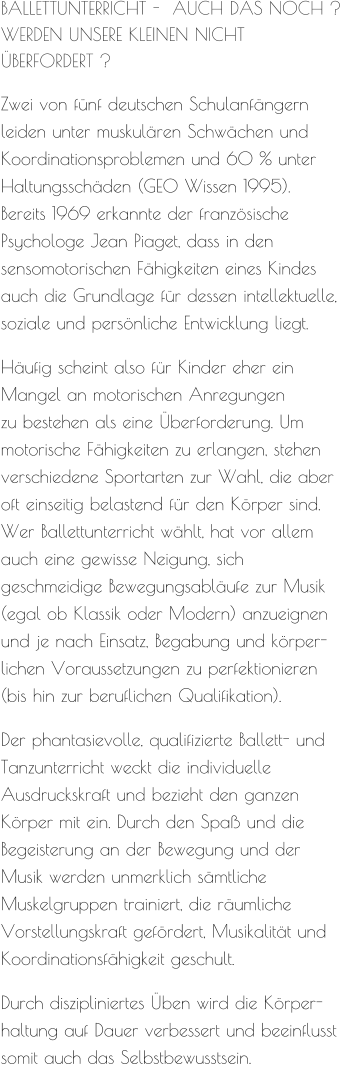 BALLETTUNTERRICHT -  AUCH DAS NOCH ? WERDEN UNSERE KLEINEN NICHT  ÜBERFORDERT ?     Zwei von fünf deutschen Schulanfängern leiden unter muskulären Schwächen und  Koordinationsproblemen und 60 % unter Haltungsschäden (GEO Wissen 1995).  Bereits 1969 erkannte der französische Psychologe Jean Piaget, dass in den sensomotorischen Fähigkeiten eines Kindes auch die Grundlage für dessen intellektuelle, soziale und persönliche Entwicklung liegt.     Häufig scheint also für Kinder eher ein Mangel an motorischen Anregungen  zu bestehen als eine Überforderung. Um motorische Fähigkeiten zu erlangen, stehen verschiedene Sportarten zur Wahl, die aber oft einseitig belastend für den Körper sind. Wer Ballettunterricht wählt, hat vor allem auch eine gewisse Neigung, sich geschmeidige Bewegungsabläufe zur Musik (egal ob Klassik oder Modern) anzueignen und je nach Einsatz, Begabung und körper-lichen Voraussetzungen zu perfektionieren (bis hin zur beruflichen Qualifikation).     Der phantasievolle, qualifizierte Ballett- und Tanzunterricht weckt die individuelle Ausdruckskraft und bezieht den ganzen Körper mit ein. Durch den Spaß und die Begeisterung an der Bewegung und der Musik werden unmerklich sämtliche Muskelgruppen trainiert, die räumliche  Vorstellungskraft gefördert, Musikalität und Koordinationsfähigkeit geschult.     Durch diszipliniertes Üben wird die Körper-haltung auf Dauer verbessert und beeinflusst somit auch das Selbstbewusstsein.