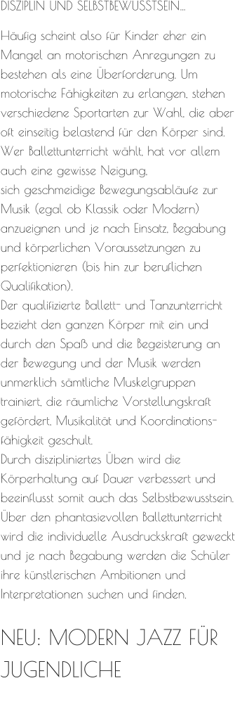 DISZIPLIN UND SELBSTBEWUSSTSEIN…  Häufig scheint also für Kinder eher ein Mangel an motorischen Anregungen zu bestehen als eine Überforderung. Um motorische Fähigkeiten zu erlangen, stehen verschiedene Sportarten zur Wahl, die aber oft einseitig belastend für den Körper sind. Wer Ballettunterricht wählt, hat vor allem auch eine gewisse Neigung, sich geschmeidige Bewegungsabläufe zur Musik (egal ob Klassik oder Modern) anzueignen und je nach Einsatz, Begabung und körperlichen Voraussetzungen zu perfektionieren (bis hin zur beruflichen Qualifikation). Der qualifizierte Ballett- und Tanzunterricht bezieht den ganzen Körper mit ein und durch den Spaß und die Begeisterung an der Bewegung und der Musik werden unmerklich sämtliche Muskelgruppen trainiert, die räumliche Vorstellungskraft gefördert, Musikalität und Koordinations-fähigkeit geschult. Durch diszipliniertes Üben wird die Körperhaltung auf Dauer verbessert und beeinflusst somit auch das Selbstbewusstsein. Über den phantasievollen Ballettunterricht wird die individuelle Ausdruckskraft geweckt und je nach Begabung werden die Schüler ihre künstlerischen Ambitionen und Interpretationen suchen und finden.  NEU: MODERN JAZZ FÜR JUGENDLICHE