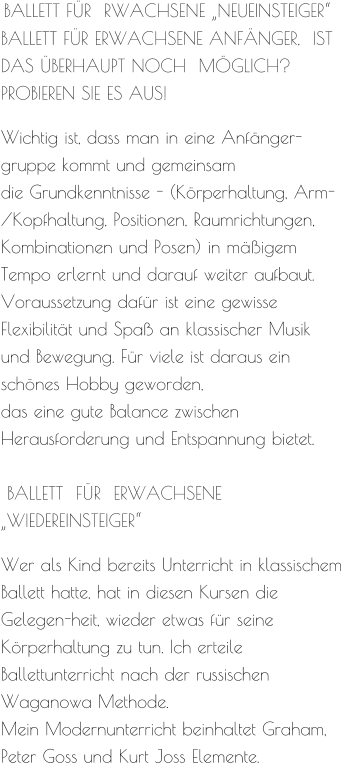 BALLETT FÜR  RWACHSENE „NEUEINSTEIGER“ BALLETT FÜR ERWACHSENE ANFÄNGER,  IST DAS ÜBERHAUPT NOCH  MÖGLICH?  PROBIEREN SIE ES AUS!  Wichtig ist, dass man in eine Anfänger-gruppe kommt und gemeinsam  die Grundkenntnisse - (Körperhaltung, Arm-/Kopfhaltung, Positionen, Raumrichtungen,  Kombinationen und Posen) in mäßigem Tempo erlernt und darauf weiter aufbaut. Voraussetzung dafür ist eine gewisse Flexibilität und Spaß an klassischer Musik  und Bewegung. Für viele ist daraus ein schönes Hobby geworden,  das eine gute Balance zwischen Herausforderung und Entspannung bietet.   BALLETT  FÜR  ERWACHSENE  „WIEDEREINSTEIGER“  Wer als Kind bereits Unterricht in klassischem Ballett hatte, hat in diesen Kursen die Gelegen-heit, wieder etwas für seine Körperhaltung zu tun. Ich erteile Ballettunterricht nach der russischen Waganowa Methode. Mein Modernunterricht beinhaltet Graham, Peter Goss und Kurt Joss Elemente.