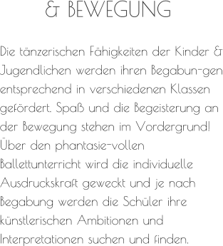 Die tänzerischen Fähigkeiten der Kinder & Jugendlichen werden ihren Begabun-gen entsprechend in verschiedenen Klassen gefördert. Spaß und die Begeisterung an der Bewegung stehen im Vordergrund! Über den phantasie-vollen Ballettunterricht wird die individuelle Ausdruckskraft geweckt und je nach Begabung werden die Schüler ihre künstlerischen Ambitionen und Interpretationen suchen und finden. & BEWEGUNG