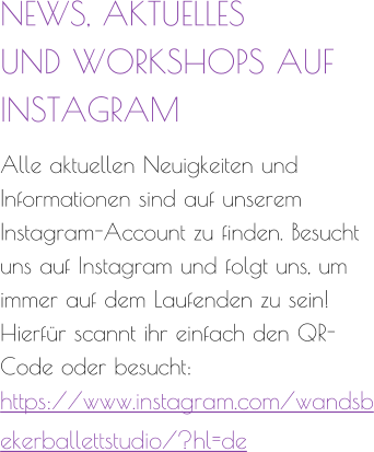 NEWS, AKTUELLES  UND WORKSHOPS AUF  INSTAGRAM  Alle aktuellen Neuigkeiten und Informationen sind auf unserem Instagram-Account zu finden. Besucht uns auf Instagram und folgt uns, um immer auf dem Laufenden zu sein! Hierfür scannt ihr einfach den QR-Code oder besucht: https://www.instagram.com/wandsbekerballettstudio/?hl=de