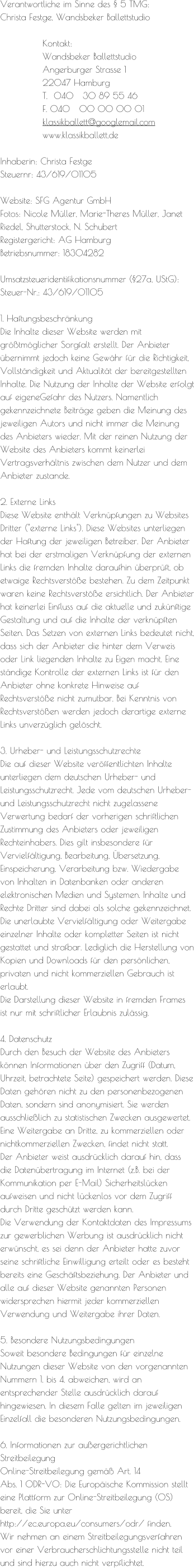 Verantwortliche im Sinne des § 5 TMG:   Christa Festge, Wandsbeker Ballettstudio  Kontakt: 			Wandsbeker Ballettstudio 			Angerburger Strasse 1 			22047 Hamburg 			T.  040   30 89 55 46 			F. 040   00 00 00 01  			klassikballett@googlemail.com 			www.klassikballett.de  Inhaberin: Christa Festge Steuernr: 43/619/01105  Website: SFG Agentur GmbH Fotos: Nicole Müller, Marie-Theres Müller, Janet Riedel, Shutterstock, N. Schubert Registergericht: AG Hamburg Betriebsnummer: 18304282  Umsatzsteueridentifikationsnummer (§27a, UStG): Steuer-Nr.: 43/619/01105  1. Haftungsbeschränkung Die Inhalte dieser Website werden mit größtmöglicher Sorgfalt erstellt. Der Anbieter übernimmt jedoch keine Gewähr für die Richtigkeit, Vollständigkeit und Aktualität der bereitgestellten Inhalte. Die Nutzung der Inhalte der Website erfolgt auf eigeneGefahr des Nutzers. Namentlich gekennzeichnete Beiträge geben die Meinung des jeweiligen Autors und nicht immer die Meinung des Anbieters wieder. Mit der reinen Nutzung der Website des Anbieters kommt keinerlei Vertragsverhältnis zwischen dem Nutzer und dem Anbieter zustande.  2. Externe Links Diese Website enthält Verknüpfungen zu Websites Dritter ("externe Links"). Diese Websites unterliegen der Haftung der jeweiligen Betreiber. Der Anbieter hat bei der erstmaligen Verknüpfung der externen Links die fremden Inhalte daraufhin überprüft, ob etwaige Rechtsverstöße bestehen. Zu dem Zeitpunkt waren keine Rechtsverstöße ersichtlich. Der Anbieter hat keinerlei Einfluss auf die aktuelle und zukünftige Gestaltung und auf die Inhalte der verknüpften Seiten. Das Setzen von externen Links bedeutet nicht, dass sich der Anbieter die hinter dem Verweis oder Link liegenden Inhalte zu Eigen macht. Eine ständige Kontrolle der externen Links ist für den Anbieter ohne konkrete Hinweise auf Rechtsverstöße nicht zumutbar. Bei Kenntnis von Rechtsverstößen werden jedoch derartige externe Links unverzüglich gelöscht.  3. Urheber- und Leistungsschutzrechte Die auf dieser Website veröffentlichten Inhalte unterliegen dem deutschen Urheber- und Leistungsschutzrecht. Jede vom deutschen Urheber- und Leistungsschutzrecht nicht zugelassene Verwertung bedarf der vorherigen schriftlichen Zustimmung des Anbieters oder jeweiligen Rechteinhabers. Dies gilt insbesondere für Vervielfältigung, Bearbeitung, Übersetzung, Einspeicherung, Verarbeitung bzw. Wiedergabe von Inhalten in Datenbanken oder anderen elektronischen Medien und Systemen. Inhalte und Rechte Dritter sind dabei als solche gekennzeichnet. Die unerlaubte Vervielfältigung oder Weitergabe einzelner Inhalte oder kompletter Seiten ist nicht gestattet und strafbar. Lediglich die Herstellung von Kopien und Downloads für den persönlichen, privaten und nicht kommerziellen Gebrauch ist erlaubt. Die Darstellung dieser Website in fremden Frames ist nur mit schriftlicher Erlaubnis zulässig.  4. Datenschutz Durch den Besuch der Website des Anbieters können Informationen über den Zugriff (Datum, Uhrzeit, betrachtete Seite) gespeichert werden. Diese Daten gehören nicht zu den personenbezogenen Daten, sondern sind anonymisiert. Sie werden ausschließlich zu statistischen Zwecken ausgewertet. Eine Weitergabe an Dritte, zu kommerziellen oder nichtkommerziellen Zwecken, findet nicht statt. Der Anbieter weist ausdrücklich darauf hin, dass die Datenübertragung im Internet (z.B. bei der Kommunikation per E-Mail) Sicherheitslücken aufweisen und nicht lückenlos vor dem Zugriff durch Dritte geschützt werden kann. Die Verwendung der Kontaktdaten des Impressums zur gewerblichen Werbung ist ausdrücklich nicht erwünscht, es sei denn der Anbieter hatte zuvor seine schriftliche Einwilligung erteilt oder es besteht bereits eine Geschäftsbeziehung. Der Anbieter und alle auf dieser Website genannten Personen widersprechen hiermit jeder kommerziellen Verwendung und Weitergabe ihrer Daten.  5. Besondere Nutzungsbedingungen Soweit besondere Bedingungen für einzelne Nutzungen dieser Website von den vorgenannten Nummern 1. bis 4. abweichen, wird an entsprechender Stelle ausdrücklich darauf hingewiesen. In diesem Falle gelten im jeweiligen Einzelfall die besonderen Nutzungsbedingungen.  6. Informationen zur außergerichtlichen Streitbeilegung Online-Streitbeilegung gemäß Art. 14  Abs. 1 ODR-VO: Die Europäische Kommission stellt eine Plattform zur Online-Streitbeilegung (OS) bereit, die Sie unter http://ec.europa.eu/consumers/odr/ finden. Wir nehmen an einem Streitbeilegungsverfahren vor einer Verbraucherschlichtungsstelle nicht teil und sind hierzu auch nicht verpflichtet.